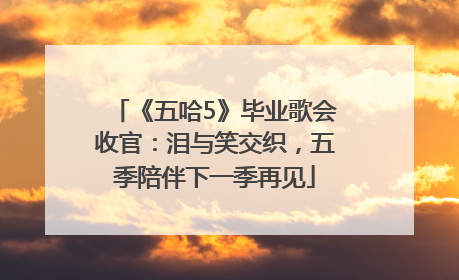 《五哈5》毕业歌会收官：泪与笑交织，五季陪伴下一季再见