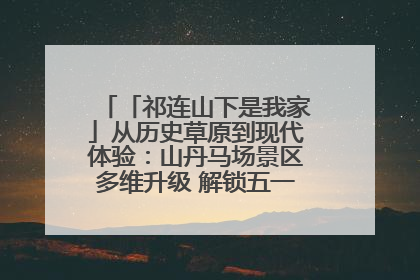 「祁连山下是我家」从历史草原到现代体验：山丹马场景区多维升级 解锁五一文旅新玩法