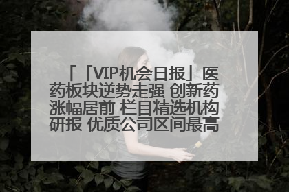 「VIP机会日报」医药板块逆势走强 创新药涨幅居前 栏目精选机构研报 优质公司区间最高涨34.9%
