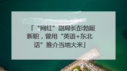 “网红”副局长彭勃履新职，曾用“英语+东北话”推介当地大米