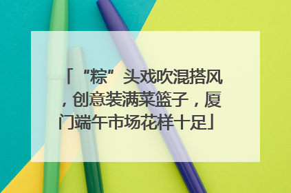 “粽”头戏吹混搭风，创意装满菜篮子，厦门端午市场花样十足