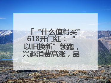 “什么值得买”618开门红：“以旧换新”领跑，兴趣消费高涨，品质升级发力