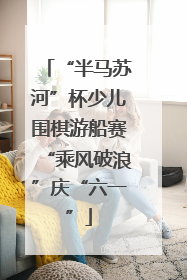 “半马苏河”杯少儿围棋游船赛“乘风破浪”庆“六一”