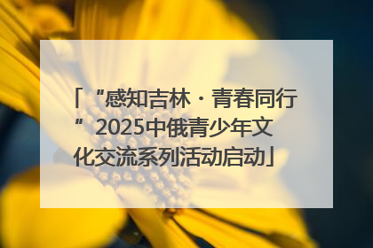 “感知吉林・青春同行”2025中俄青少年文化交流系列活动启动
