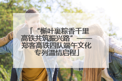 “槲叶裹粽香千里 高铁共筑振兴路”——郑客高铁四队端午文化专列温情启程