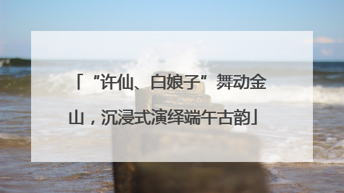 “许仙、白娘子”舞动金山，沉浸式演绎端午古韵