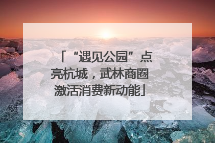 “遇见公园”点亮杭城，武林商圈激活消费新动能