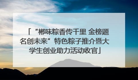 “郴味粽香传千里 金榜题名创未来”特色粽子推介暨大学生创业助力活动收官