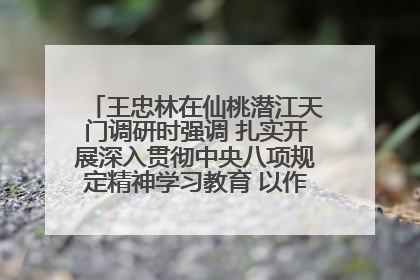 王忠林在仙桃潜江天门调研时强调 扎实开展深入贯彻中央八项规定精神学习教育 以作风建设新成效加快推动高质量发展