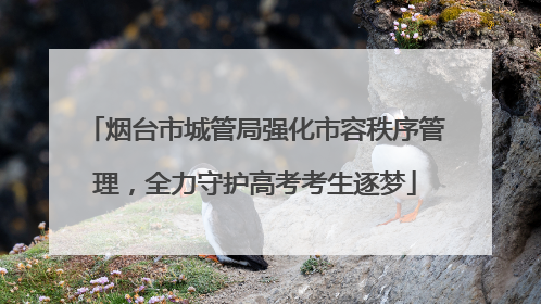 烟台市城管局强化市容秩序管理，全力守护高考考生逐梦