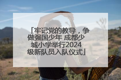 牢记党的教导，争做强国少年 成都少城小学举行2024级新队员入队仪式