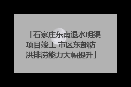 石家庄东南退水明渠项目竣工 市区东部防洪排涝能力大幅提升