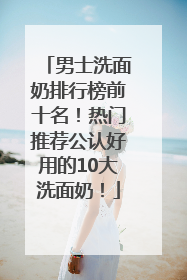 男士洗面奶排行榜前十名！热门推荐公认好用的10大洗面奶！