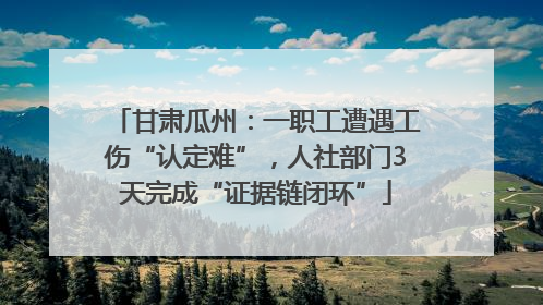 甘肃瓜州：一职工遭遇工伤“认定难”，人社部门3天完成“证据链闭环”