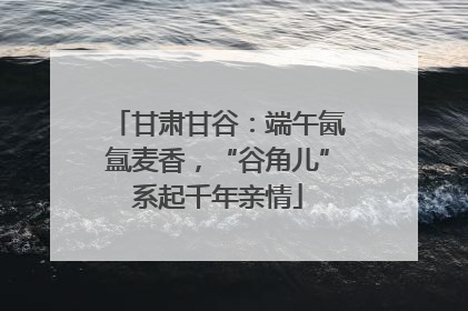 甘肃甘谷：端午氤氲麦香，“谷角儿”系起千年亲情
