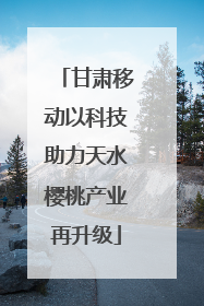 甘肃移动以科技助力天水樱桃产业再升级