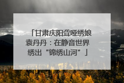 甘肃庆阳聋哑绣娘袁丹丹：在静音世界绣出“锦绣山河”