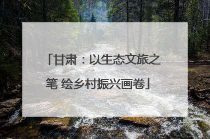 甘肃：以生态文旅之笔 绘乡村振兴画卷