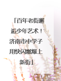 百年老街邂逅少年艺术！济南市中学子用快闪燃爆上新街