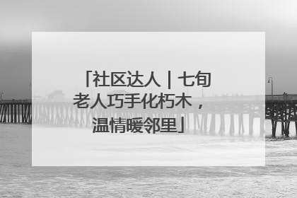 社区达人｜七旬老人巧手化朽木，温情暖邻里