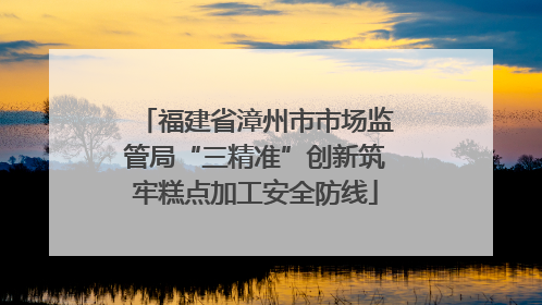 福建省漳州市市场监管局“三精准”创新筑牢糕点加工安全防线