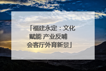 福建永定：文化赋能 产业反哺 会客厅外育新景