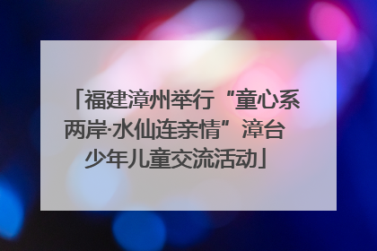 福建漳州举行“童心系两岸·水仙连亲情”漳台少年儿童交流活动