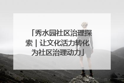 秀水园社区治理探索｜让文化活力转化为社区治理动力