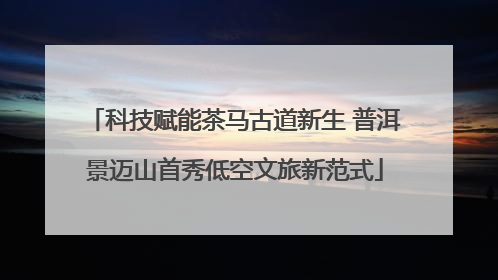 科技赋能茶马古道新生 普洱景迈山首秀低空文旅新范式