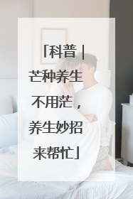科普｜芒种养生不用茫，养生妙招来帮忙