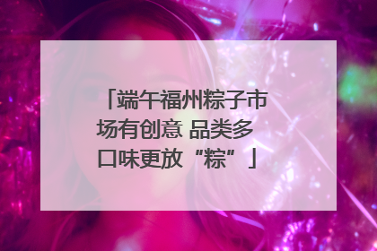 端午福州粽子市场有创意 品类多口味更放“粽”