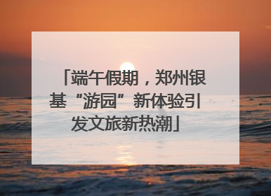 端午假期，郑州银基“游园”新体验引发文旅新热潮