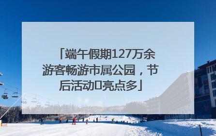 端午假期127万余游客畅游市属公园，节后活动﻿亮点多