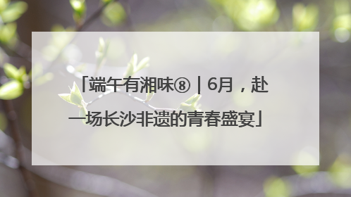 端午有湘味⑧｜6月，赴一场长沙非遗的青春盛宴