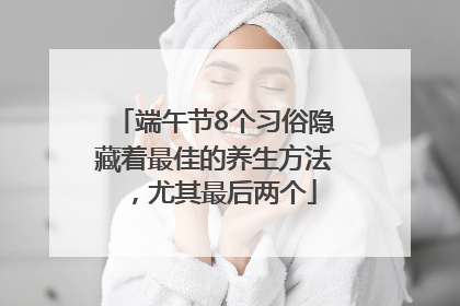 端午节8个习俗隐藏着最佳的养生方法，尤其最后两个