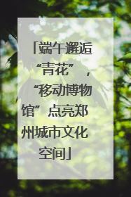 端午邂逅“青花”，“移动博物馆”点亮郑州城市文化空间