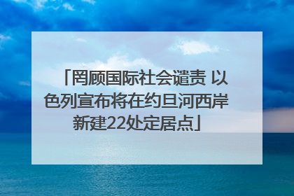 罔顾国际社会谴责 以色列宣布将在约旦河西岸新建22处定居点