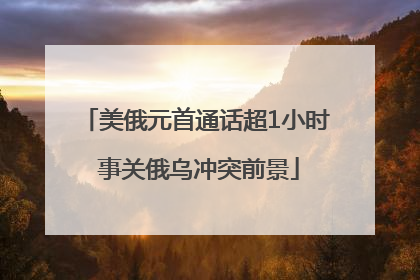 美俄元首通话超1小时 事关俄乌冲突前景