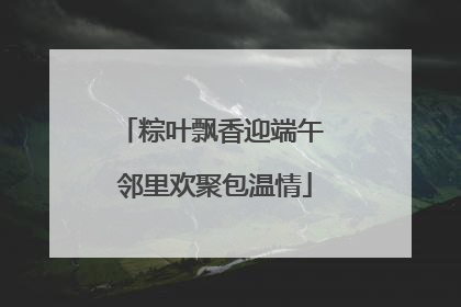 粽叶飘香迎端午 邻里欢聚包温情