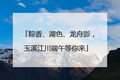 粽香、湖色、龙舟影，玉溪江川端午等你来