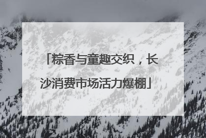 粽香与童趣交织，长沙消费市场活力爆棚
