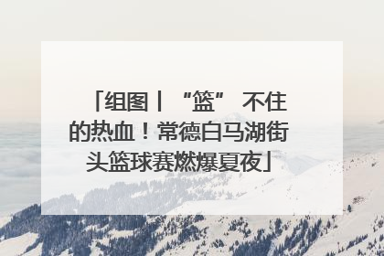 组图丨“篮” 不住的热血！常德白马湖街头篮球赛燃爆夏夜