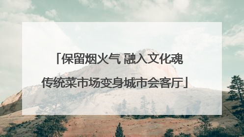 保留烟火气 融入文化魂 传统菜市场变身城市会客厅