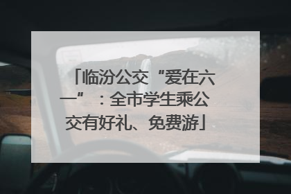临汾公交“爱在六一”：全市学生乘公交有好礼、免费游