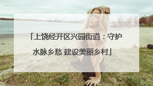 上饶经开区兴园街道：守护水脉乡愁 建设美丽乡村