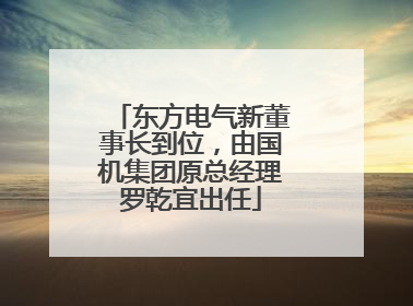 东方电气新董事长到位，由国机集团原总经理罗乾宜出任