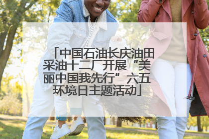 中国石油长庆油田采油十二厂开展“美丽中国我先行”六五环境日主题活动