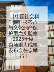中国社会科学院科技考古与文化遗产保护重点实验室2025年度首场重大成果发布会在京举行