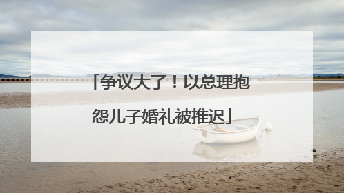 争议大了！以总理抱怨儿子婚礼被推迟