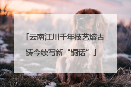 云南江川千年技艺熔古铸今续写新“铜话”